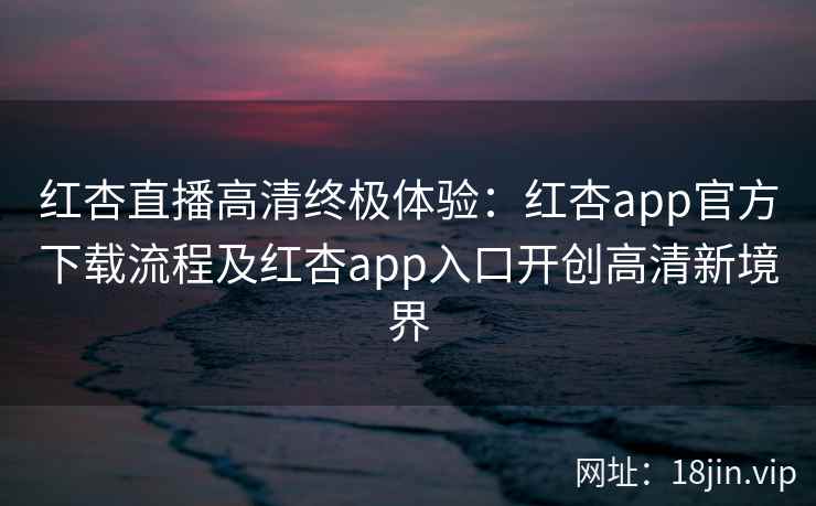 红杏直播高清终极体验：红杏app官方下载流程及红杏app入口开创高清新境界