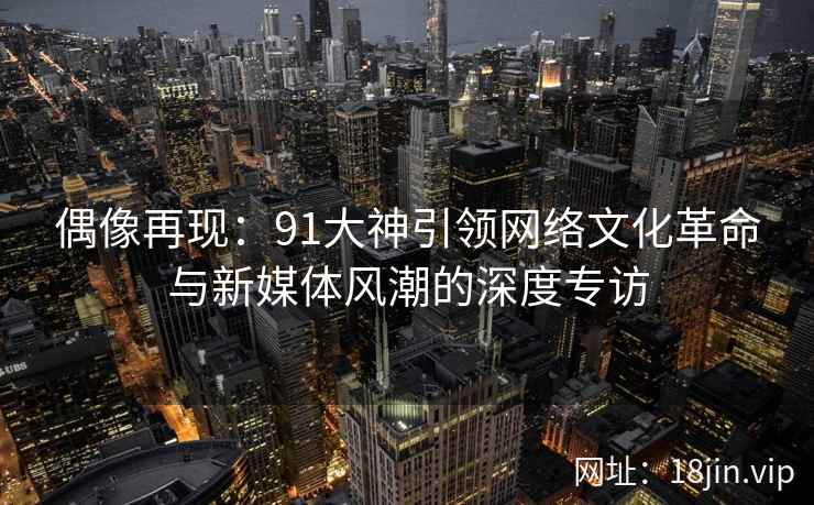 偶像再现：91大神引领网络文化革命与新媒体风潮的深度专访