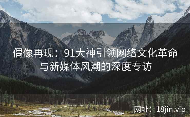 偶像再现：91大神引领网络文化革命与新媒体风潮的深度专访