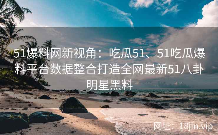 51爆料网新视角：吃瓜51、51吃瓜爆料平台数据整合打造全网最新51八卦明星黑料