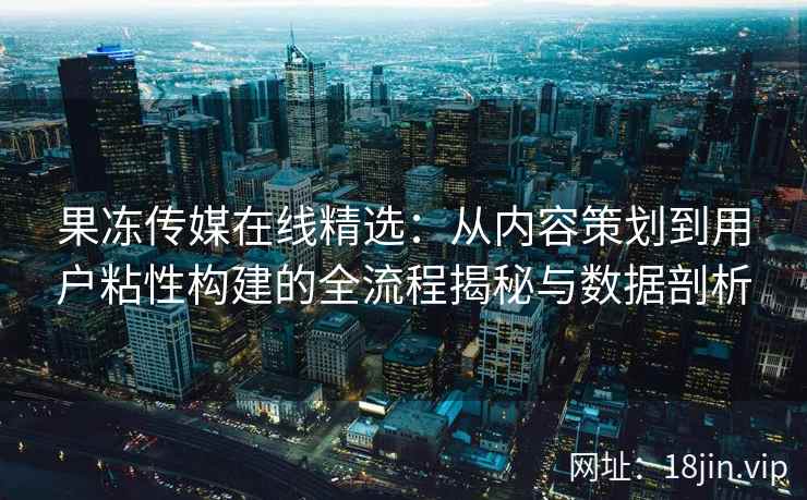 果冻传媒在线精选：从内容策划到用户粘性构建的全流程揭秘与数据剖析