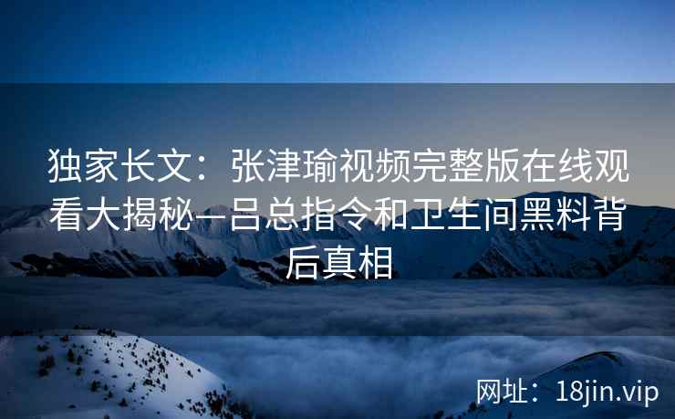 独家长文：张津瑜视频完整版在线观看大揭秘—吕总指令和卫生间黑料背后真相