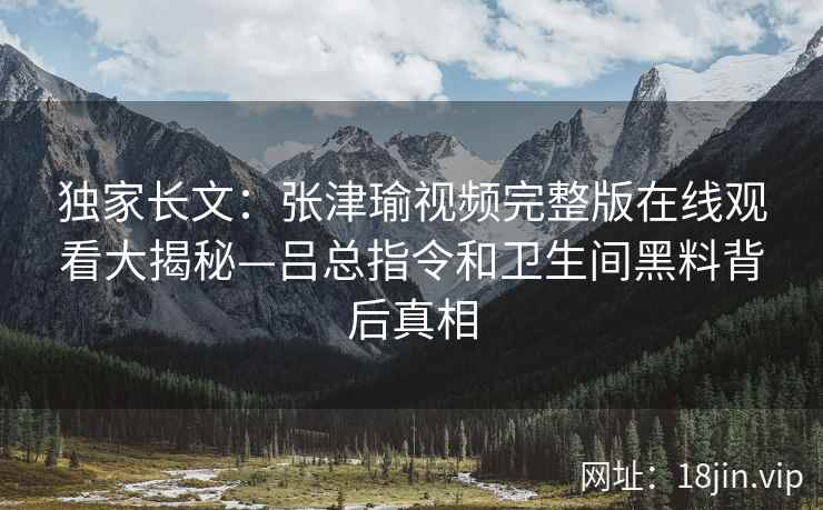 独家长文：张津瑜视频完整版在线观看大揭秘—吕总指令和卫生间黑料背后真相