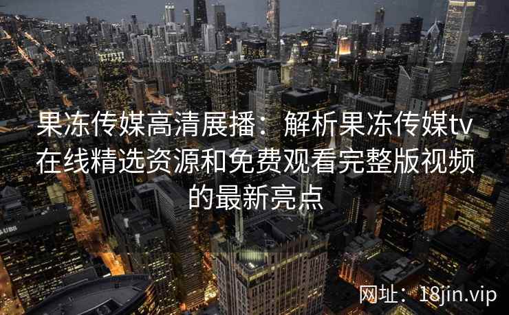 果冻传媒高清展播：解析果冻传媒tv在线精选资源和免费观看完整版视频的最新亮点