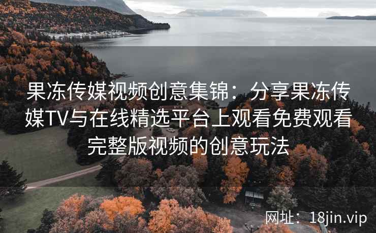 果冻传媒视频创意集锦：分享果冻传媒TV与在线精选平台上观看免费观看完整版视频的创意玩法