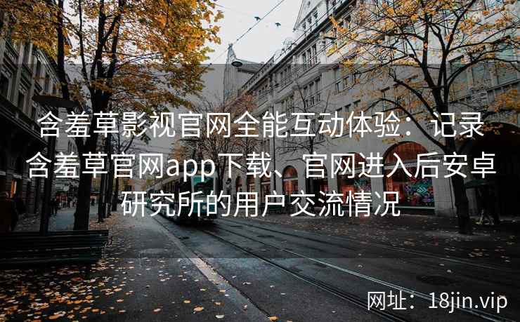 含羞草影视官网全能互动体验：记录含羞草官网app下载、官网进入后安卓研究所的用户交流情况