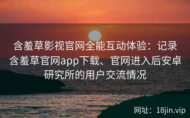 含羞草影视官网全能互动体验：记录含羞草官网app下载、官网进入后安卓研究所的用户交流情况