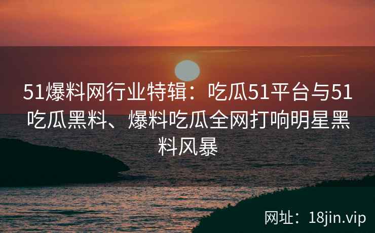 51爆料网行业特辑：吃瓜51平台与51吃瓜黑料、爆料吃瓜全网打响明星黑料风暴