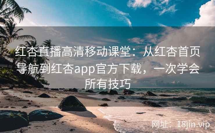 红杏直播高清移动课堂：从红杏首页导航到红杏app官方下载，一次学会所有技巧