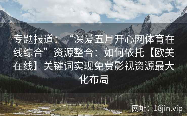 专题报道：“深爱五月开心网体育在线综合”资源整合：如何依托【欧美在线】关键词实现免费影视资源最大化布局