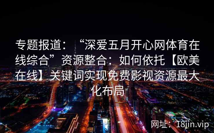 专题报道：“深爱五月开心网体育在线综合”资源整合：如何依托【欧美在线】关键词实现免费影视资源最大化布局