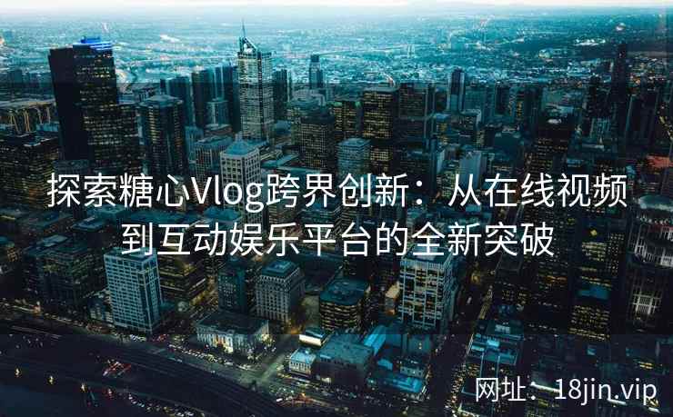 探索糖心Vlog跨界创新：从在线视频到互动娱乐平台的全新突破