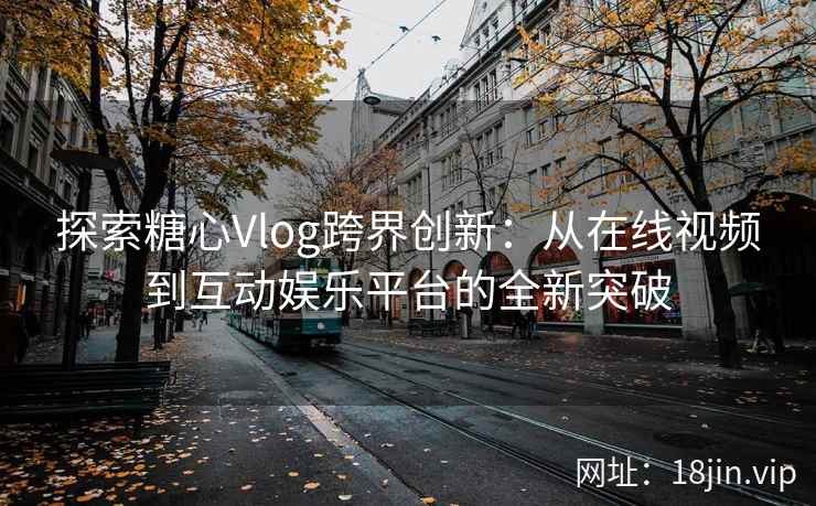 探索糖心Vlog跨界创新：从在线视频到互动娱乐平台的全新突破