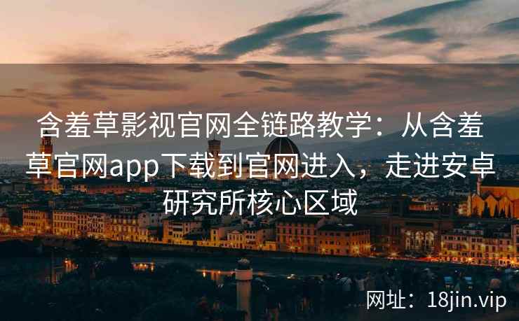 含羞草影视官网全链路教学：从含羞草官网app下载到官网进入，走进安卓研究所核心区域