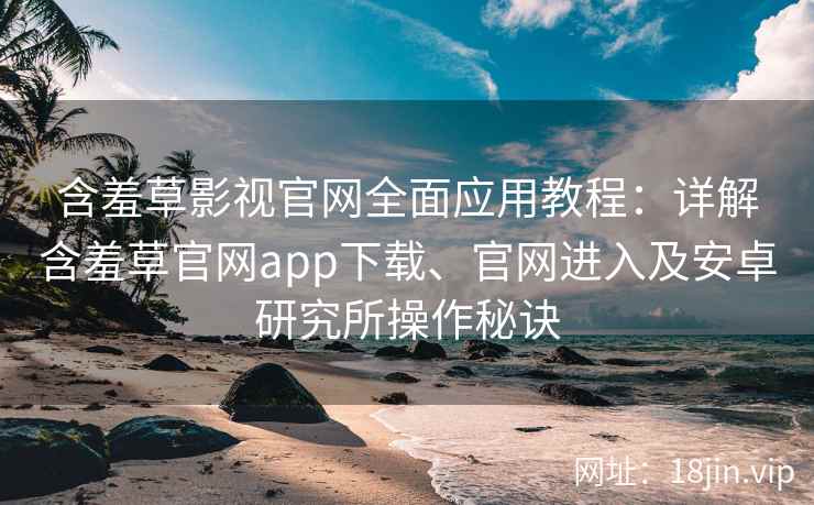 含羞草影视官网全面应用教程：详解含羞草官网app下载、官网进入及安卓研究所操作秘诀