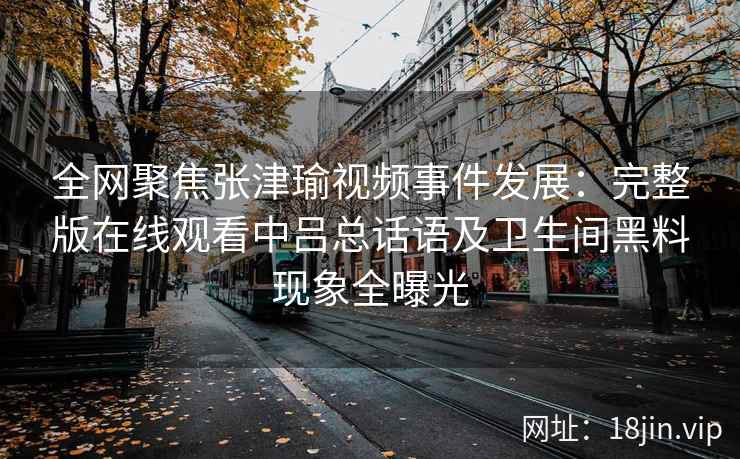 全网聚焦张津瑜视频事件发展：完整版在线观看中吕总话语及卫生间黑料现象全曝光