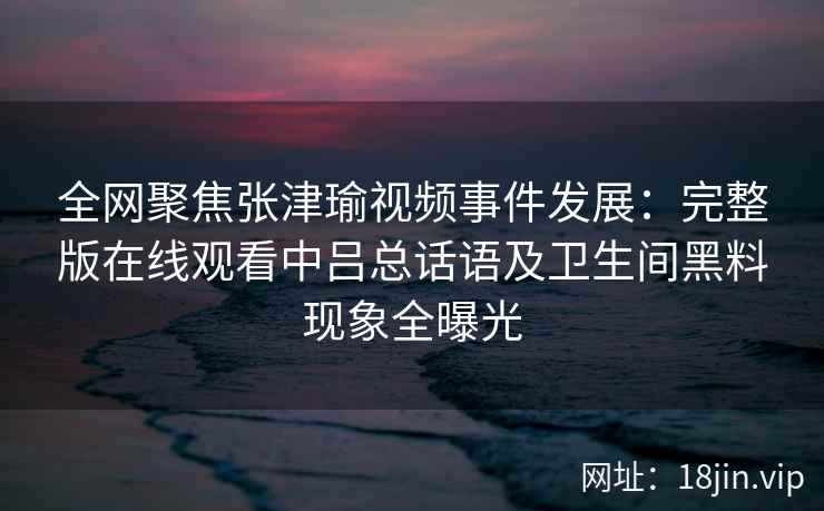 全网聚焦张津瑜视频事件发展：完整版在线观看中吕总话语及卫生间黑料现象全曝光